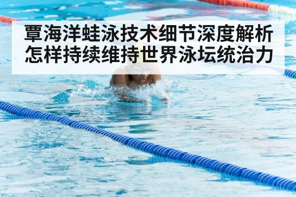 覃海洋蛙泳技术细节深度解析怎样持续维持世界泳坛统治力 - kaiyun