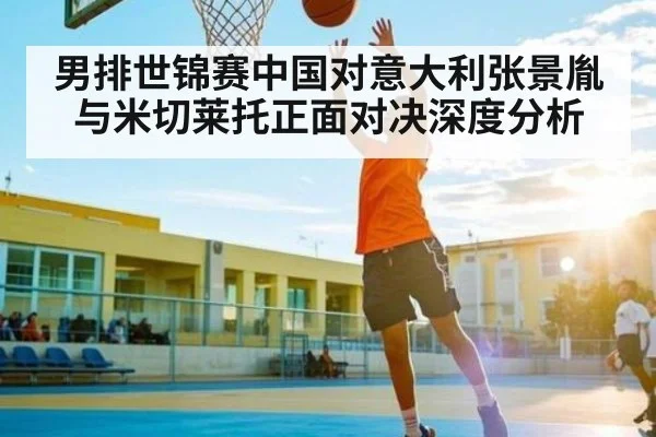 男排世锦赛中国对意大利张景胤与米切莱托正面对决深度分析（kaiyun）