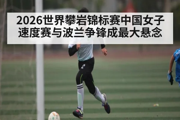 2026世界攀岩锦标赛中国女子速度赛与波兰争锋成最大悬念